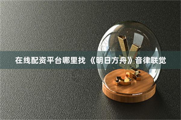 在线配资平台哪里找 《明日方舟》音律联觉