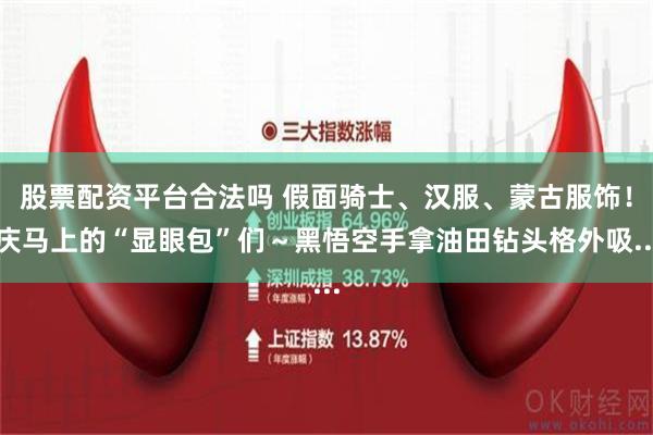 股票配资平台合法吗 假面骑士、汉服、蒙古服饰！庆马上的“显眼包”们～黑悟空手拿油田钻头格外吸...