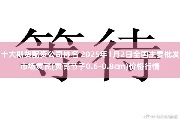十大期货配资公司排名 2025年1月2日全国主要批发市场黄芪(黄芪节子0.6-0.8cm)价格行情