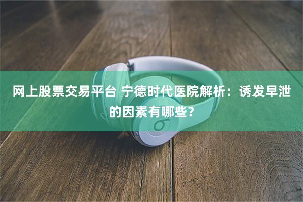 网上股票交易平台 宁德时代医院解析：诱发早泄的因素有哪些？