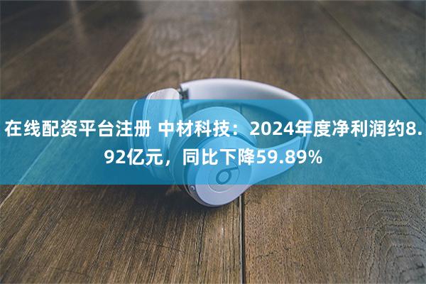 在线配资平台注册 中材科技：2024年度净利润约8.92亿元，同比下降59.89%