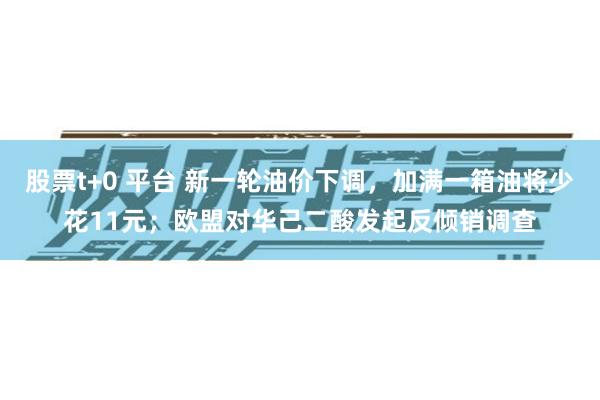 股票t+0 平台 新一轮油价下调，加满一箱油将少花11元；欧盟对华己二酸发起反倾销调查