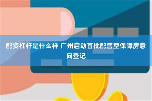 配资杠杆是什么样 广州启动首批配售型保障房意向登记
