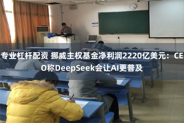 专业杠杆配资 挪威主权基金净利润2220亿美元：CEO称DeepSeek会让AI更普及