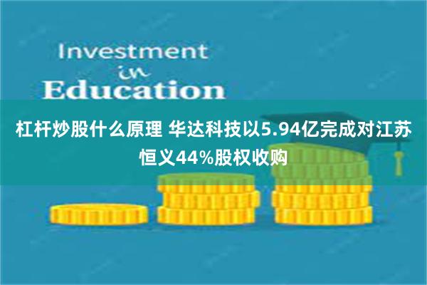 杠杆炒股什么原理 华达科技以5.94亿完成对江苏恒义44%股权收购
