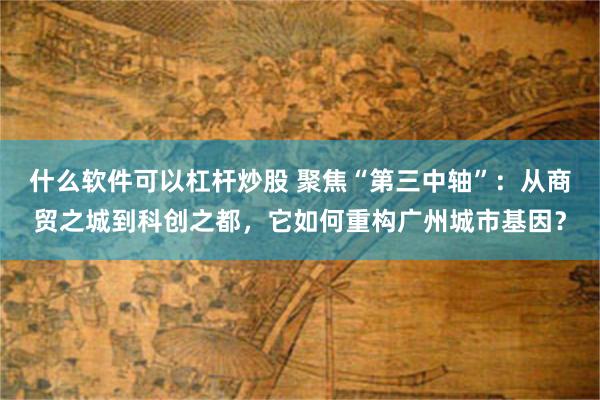 什么软件可以杠杆炒股 聚焦“第三中轴”：从商贸之城到科创之都，它如何重构广州城市基因？