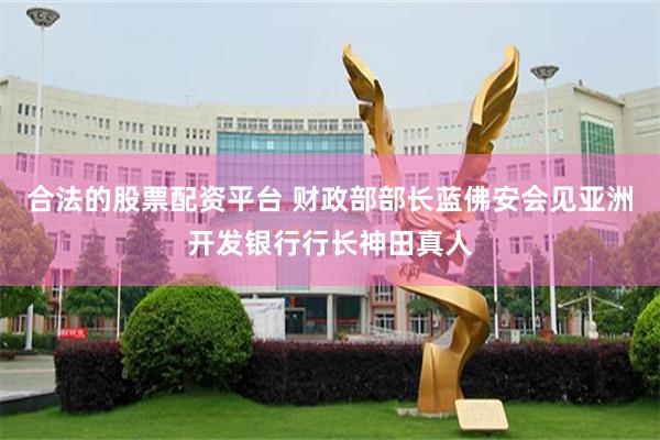 合法的股票配资平台 财政部部长蓝佛安会见亚洲开发银行行长神田真人