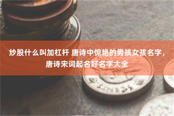 炒股什么叫加杠杆 唐诗中惊艳的男孩女孩名字，唐诗宋词起名好名字大全