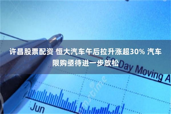 许昌股票配资 恒大汽车午后拉升涨超30% 汽车限购亟待进一步放松
