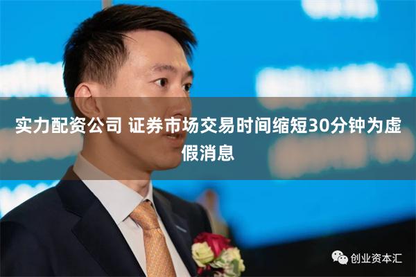 实力配资公司 证券市场交易时间缩短30分钟为虚假消息