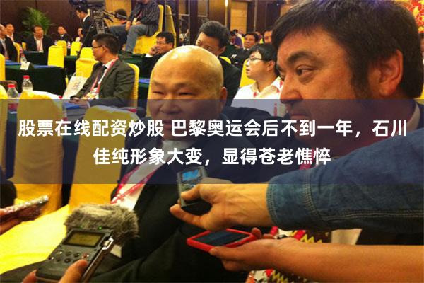 股票在线配资炒股 巴黎奥运会后不到一年，石川佳纯形象大变，显得苍老憔悴