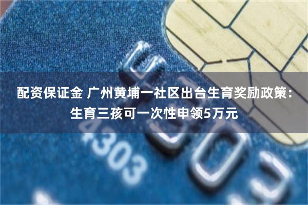 配资保证金 广州黄埔一社区出台生育奖励政策：生育三孩可一次性申领5万元