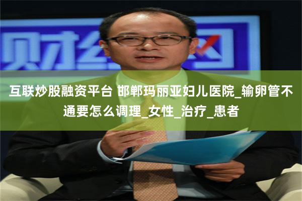 互联炒股融资平台 邯郸玛丽亚妇儿医院_输卵管不通要怎么调理_女性_治疗_患者