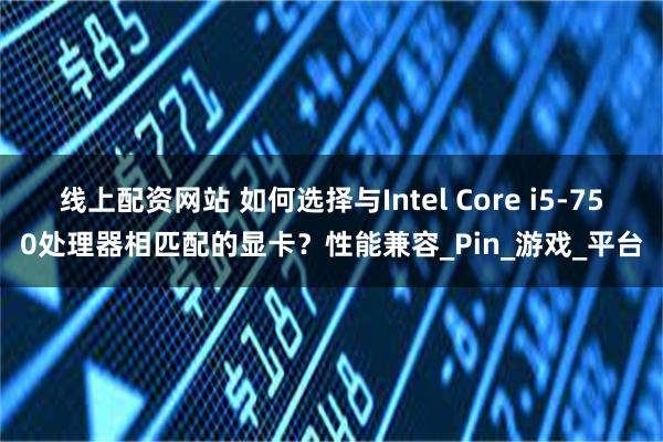 线上配资网站 如何选择与Intel Core i5-750处理器相匹配的显卡？性能兼容_Pin_游戏_平台