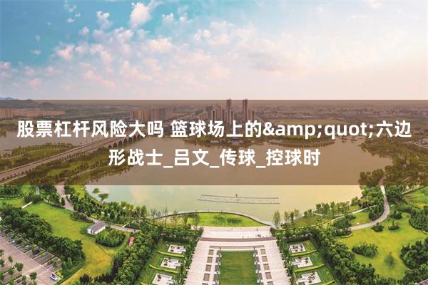 股票杠杆风险大吗 篮球场上的&quot;六边形战士_吕文_传球_控球时