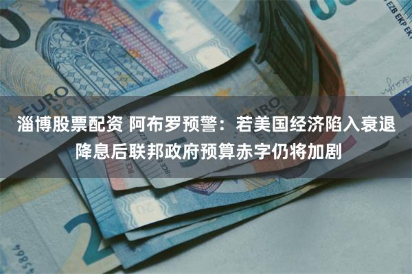 淄博股票配资 阿布罗预警：若美国经济陷入衰退 降息后联邦政府预算赤字仍将加剧