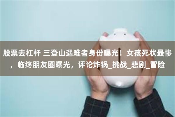 股票去杠杆 三登山遇难者身份曝光！女孩死状最惨，临终朋友圈曝光，评论炸锅_挑战_悲剧_冒险