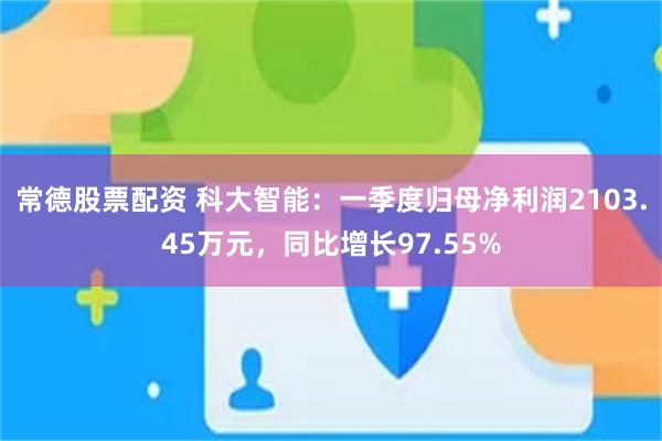常德股票配资 科大智能：一季度归母净利润2103.45万元，同比增长97.55%