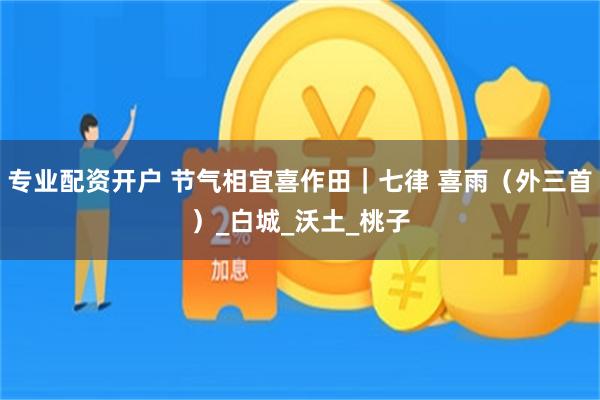专业配资开户 节气相宜喜作田｜七律 喜雨（外三首）_白城_沃土_桃子