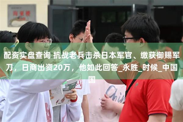 配资实盘查询 抗战老兵击杀日本军官、缴获御赐军刀，日商出资20万，他如此回答_永胜_时候_中国