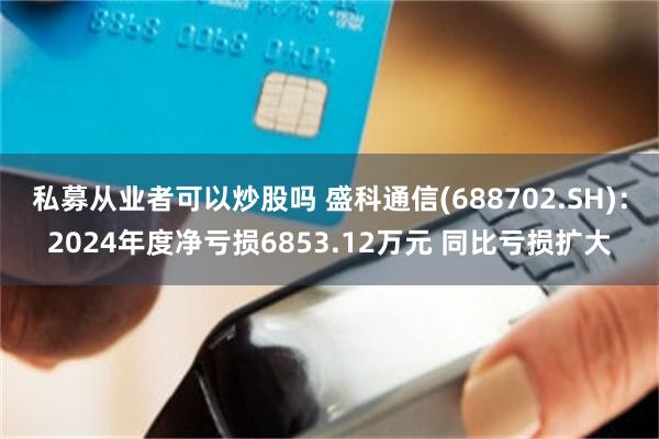 私募从业者可以炒股吗 盛科通信(688702.SH)：2024年度净亏损6853.12万元 同比亏损扩大