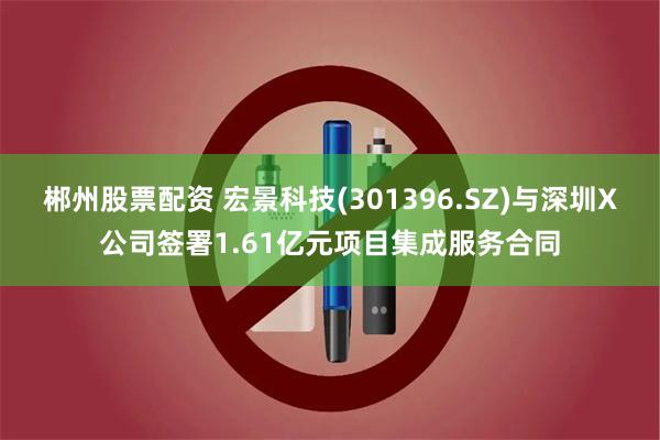 郴州股票配资 宏景科技(301396.SZ)与深圳X公司签署1.61亿元项目集成服务合同