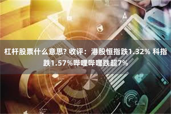 杠杆股票什么意思? 收评：港股恒指跌1.32% 科指跌1.57%哔哩哔哩跌超7%