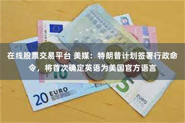 在线股票交易平台 美媒：特朗普计划签署行政命令，将首次确定英语为美国官方语言