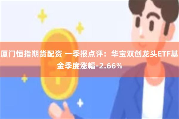 厦门恒指期货配资 一季报点评：华宝双创龙头ETF基金季度涨幅-2.66%