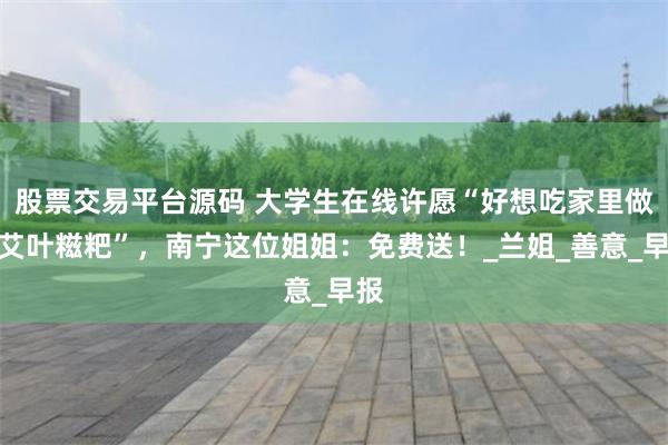 股票交易平台源码 大学生在线许愿“好想吃家里做的艾叶糍粑”，南宁这位姐姐：免费送！_兰姐_善意_早报