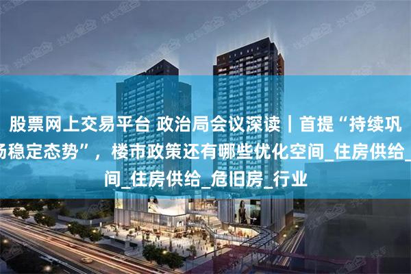 股票网上交易平台 政治局会议深读｜首提“持续巩固房地产市场稳定态势”，楼市政策还有哪些优化空间_住房供给_危旧房_行业