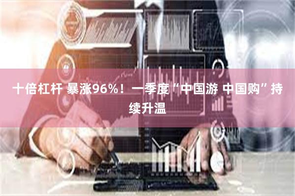 十倍杠杆 暴涨96%！一季度“中国游 中国购”持续升温