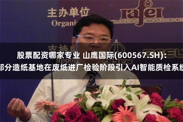 股票配资哪家专业 山鹰国际(600567.SH)：部分造纸基地在废纸进厂检验阶段引入AI智能质检系统