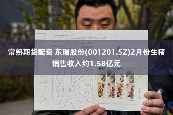 常熟期货配资 东瑞股份(001201.SZ)2月份生猪销售收入约1.58亿元