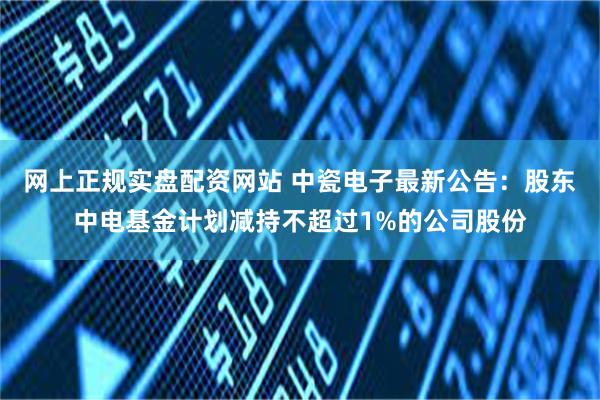 网上正规实盘配资网站 中瓷电子最新公告：股东中电基金计划减持不超过1%的公司股份