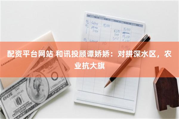 配资平台网站 和讯投顾谭娇娇：对拼深水区，农业抗大旗
