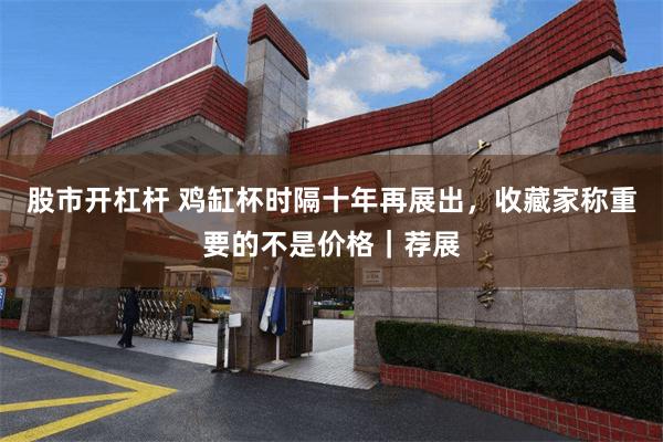 股市开杠杆 鸡缸杯时隔十年再展出，收藏家称重要的不是价格｜荐展