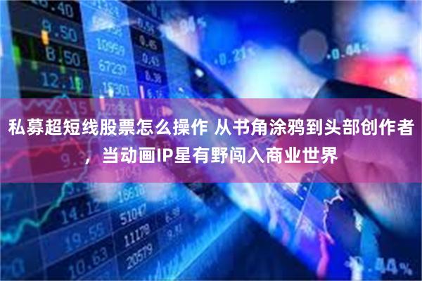 私募超短线股票怎么操作 从书角涂鸦到头部创作者，当动画IP星有野闯入商业世界