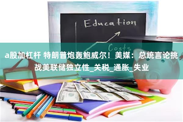 a股加杠杆 特朗普炮轰鲍威尔！美媒：总统言论挑战美联储独立性_关税_通胀_失业
