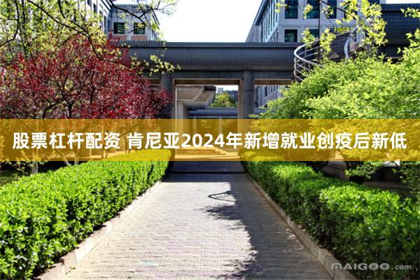 股票杠杆配资 肯尼亚2024年新增就业创疫后新低