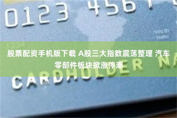 股票配资手机版下载 A股三大指数震荡整理 汽车零部件板块掀涨停潮