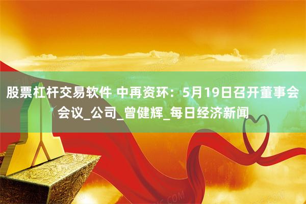 股票杠杆交易软件 中再资环：5月19日召开董事会会议_公司_曾健辉_每日经济新闻