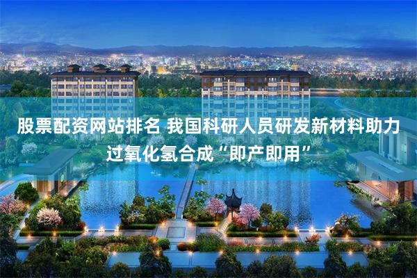 股票配资网站排名 我国科研人员研发新材料助力过氧化氢合成“即产即用”