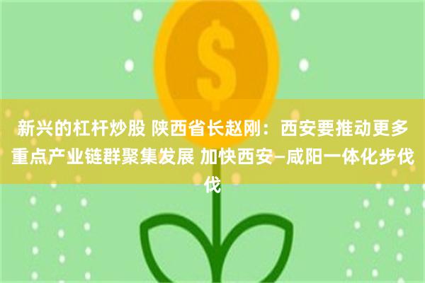 新兴的杠杆炒股 陕西省长赵刚：西安要推动更多重点产业链群聚集发展 加快西安—咸阳一体化步伐