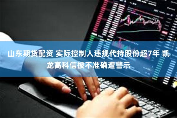 山东期货配资 实际控制人违规代持股份超7年 凯龙高科信披不准确遭警示