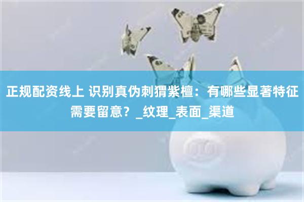 正规配资线上 识别真伪刺猬紫檀：有哪些显著特征需要留意？_纹理_表面_渠道