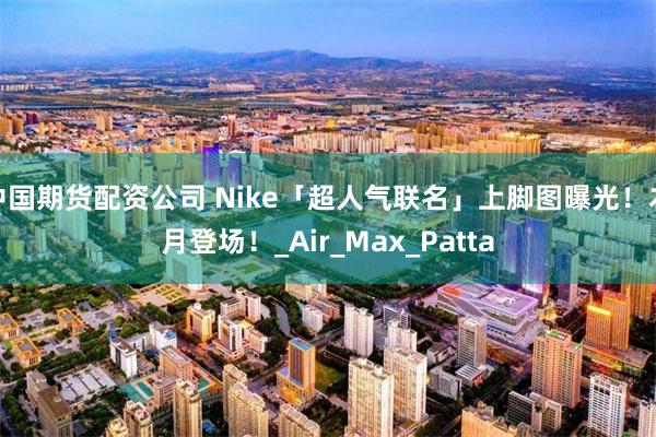 中国期货配资公司 Nike「超人气联名」上脚图曝光！本月登场！_Air_Max_Patta
