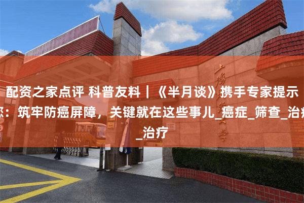 配资之家点评 科普友料｜《半月谈》携手专家提示您：筑牢防癌屏障，关键就在这些事儿_癌症_筛查_治疗