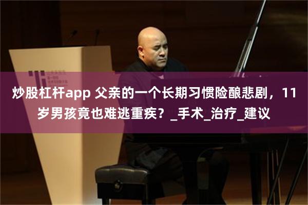 炒股杠杆app 父亲的一个长期习惯险酿悲剧，11岁男孩竟也难逃重疾？_手术_治疗_建议