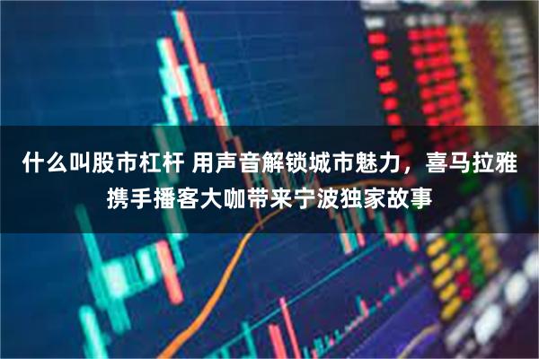 什么叫股市杠杆 用声音解锁城市魅力，喜马拉雅携手播客大咖带来宁波独家故事